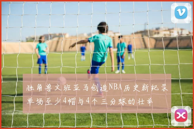 独角兽文班亚马创造NBA历史新纪录单场至少4帽与4个三分球的壮举