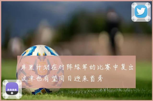 库里计划在对阵绿军的比赛中复出波津也有望同日迎来首秀
