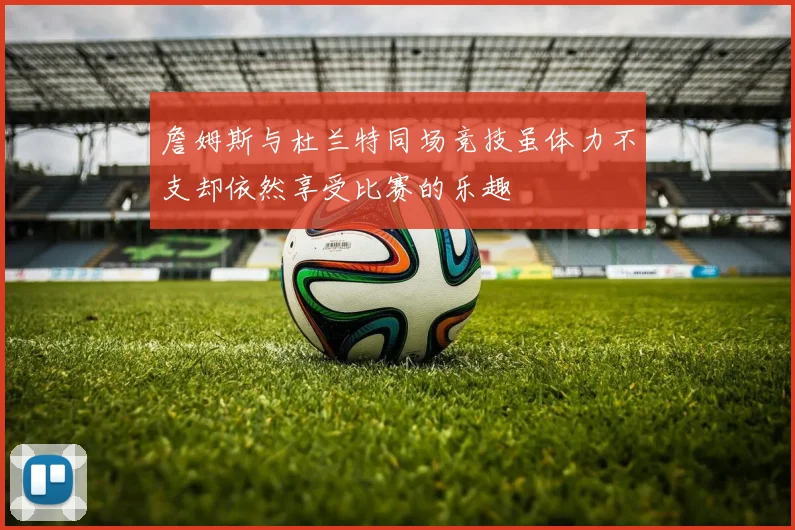 詹姆斯与杜兰特同场竞技虽体力不支却依然享受比赛的乐趣