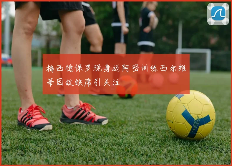 梅西德保罗现身迈阿密训练西尔维蒂因故缺席引关注