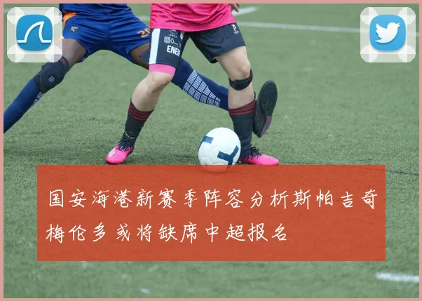 国安海港新赛季阵容分析斯帕吉奇梅伦多或将缺席中超报名