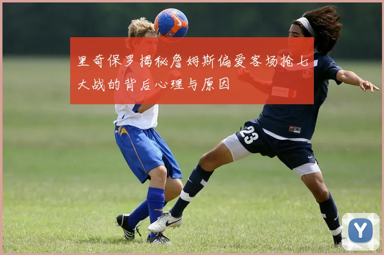 里奇保罗揭秘詹姆斯偏爱客场抢七大战的背后心理与原因