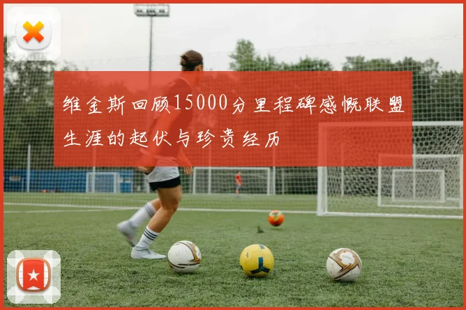 维金斯回顾15000分里程碑感慨联盟生涯的起伏与珍贵经历