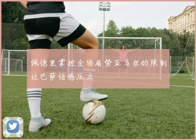 佩德里掌控全场局势亚马尔的限制让巴萨倍感压力