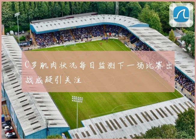 C罗肌肉状况每日监测下一场比赛出战成疑引关注