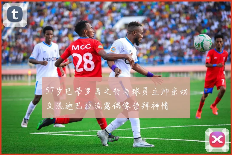 57岁巴蒂罗马之行与球员主帅亲切交流迪巴拉流露偶像崇拜神情