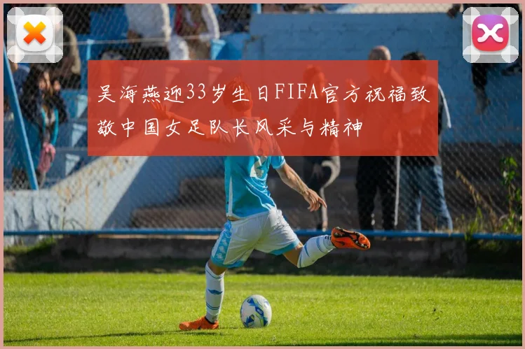 吴海燕迎33岁生日FIFA官方祝福致敬中国女足队长风采与精神