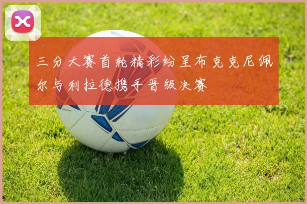 三分大赛首轮精彩纷呈布克克尼佩尔与利拉德携手晋级决赛