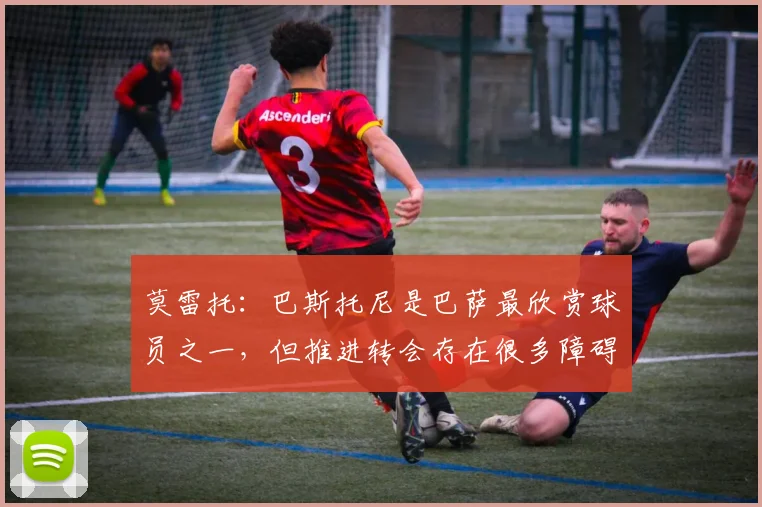 莫雷托：巴斯托尼是巴萨最欣赏球员之一，但推进转会存在很多障碍