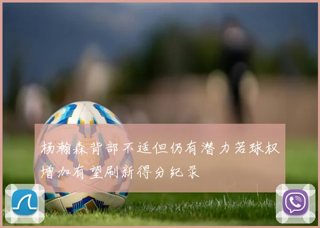 杨瀚森背部不适但仍有潜力若球权增加有望刷新得分纪录