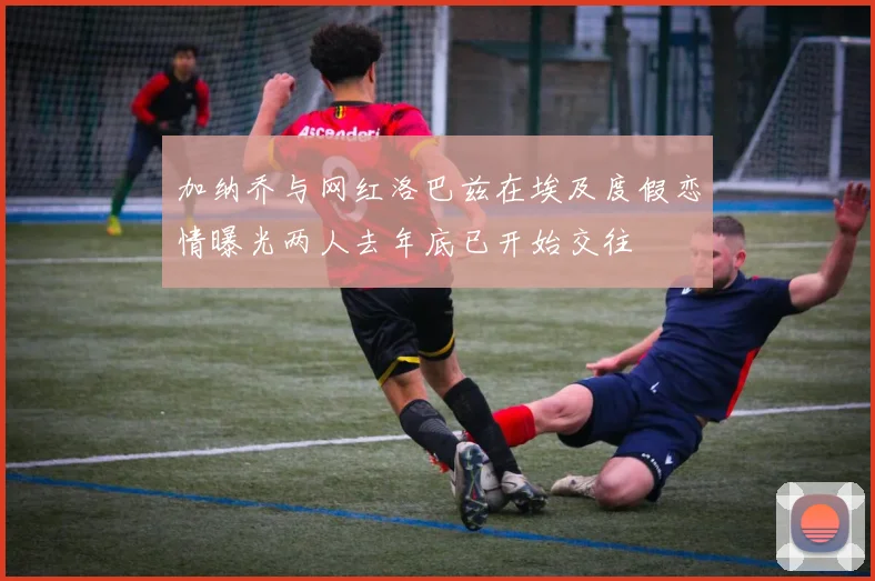 加纳乔与网红洛巴兹在埃及度假恋情曝光两人去年底已开始交往
