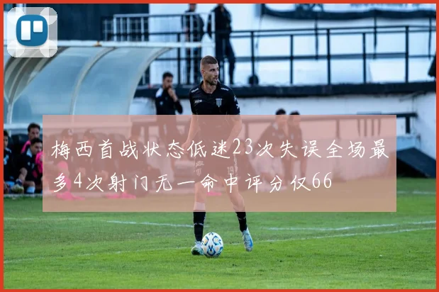 梅西首战状态低迷23次失误全场最多4次射门无一命中评分仅66