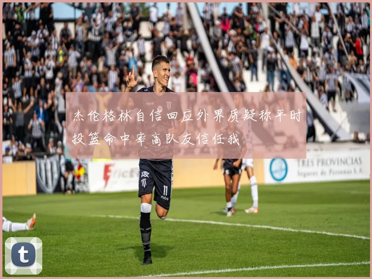 杰伦格林自信回应外界质疑称平时投篮命中率高队友信任我