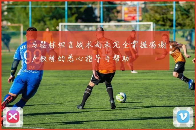 马瑟林坦言战术尚未完全掌握感谢卢教练的悉心指导与帮助