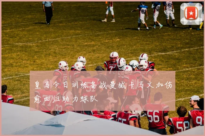 皇马今日训练备战曼城卡马文加伤愈回归助力球队