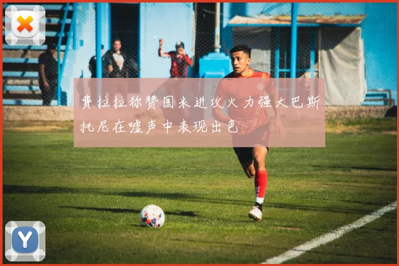 费拉拉称赞国米进攻火力强大巴斯托尼在嘘声中表现出色