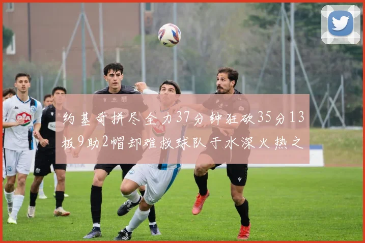 约基奇拼尽全力37分钟狂砍35分13板9助2帽却难救球队于水深火热之中