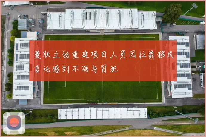 曼联主场重建项目人员因拉爵移民言论感到不满与冒犯