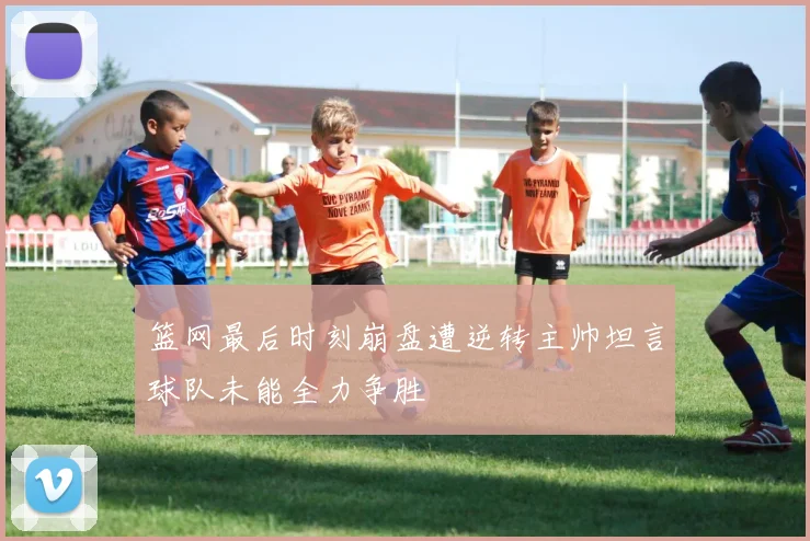 篮网最后时刻崩盘遭逆转主帅坦言球队未能全力争胜