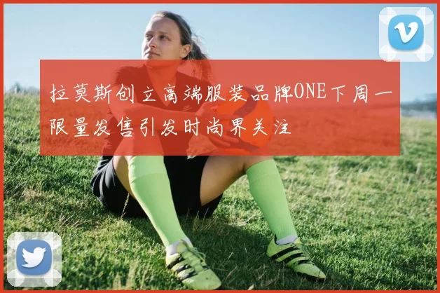 拉莫斯创立高端服装品牌ONE下周一限量发售引发时尚界关注