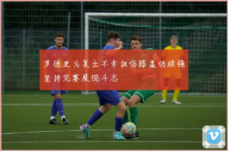 罗德里戈复出不幸扭伤膝盖仍顽强坚持完赛展现斗志