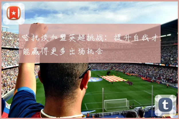 哈托谈加盟英超挑战：提升自我才能赢得更多出场机会