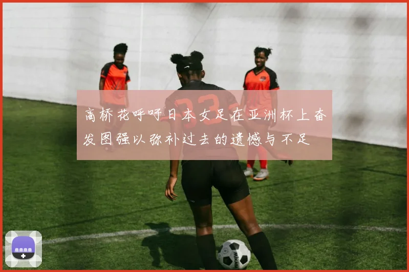 高桥花呼吁日本女足在亚洲杯上奋发图强以弥补过去的遗憾与不足
