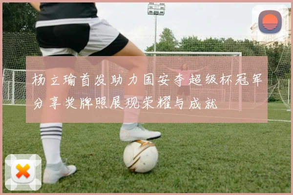 杨立瑜首发助力国安夺超级杯冠军分享奖牌照展现荣耀与成就