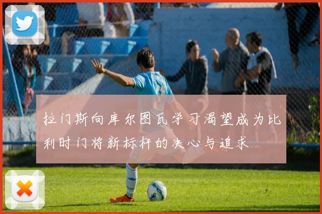 拉门斯向库尔图瓦学习渴望成为比利时门将新标杆的决心与追求