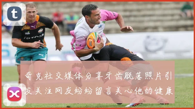 奇克社交媒体分享牙齿脱落照片引发关注网友纷纷留言关心他的健康状况